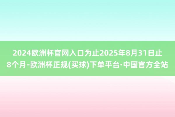 2024欧洲杯官网入口　　为止2025年8月31日止8个月-欧洲杯正规(买球)下单平台·中国官方全站