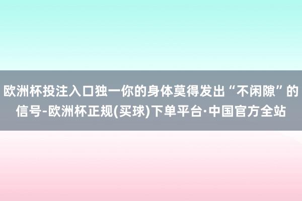 欧洲杯投注入口独一你的身体莫得发出“不闲隙”的信号-欧洲杯正规(买球)下单平台·中国官方全站