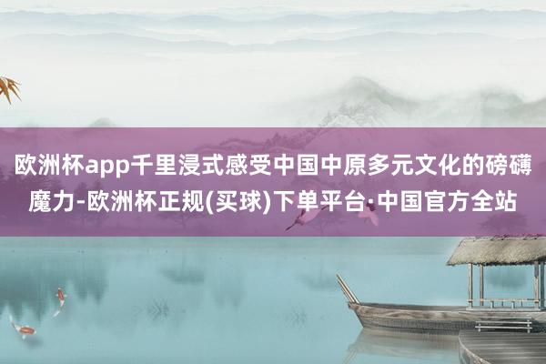 欧洲杯app千里浸式感受中国中原多元文化的磅礴魔力-欧洲杯正规(买球)下单平台·中国官方全站