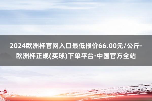 2024欧洲杯官网入口最低报价66.00元/公斤-欧洲杯正规(买球)下单平台·中国官方全站