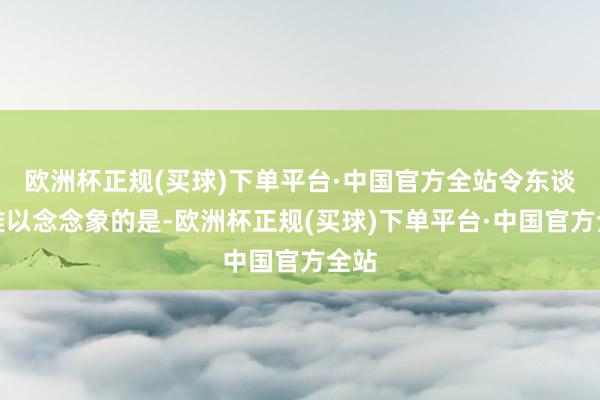 欧洲杯正规(买球)下单平台·中国官方全站令东谈主难以念念象的是-欧洲杯正规(买球)下单平台·中国官方全站