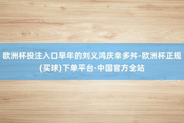 欧洲杯投注入口早年的刘义鸿庆幸多舛-欧洲杯正规(买球)下单平台·中国官方全站