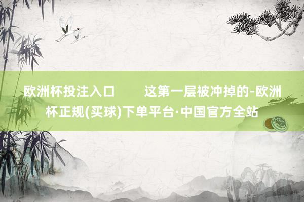 欧洲杯投注入口        这第一层被冲掉的-欧洲杯正规(买球)下单平台·中国官方全站