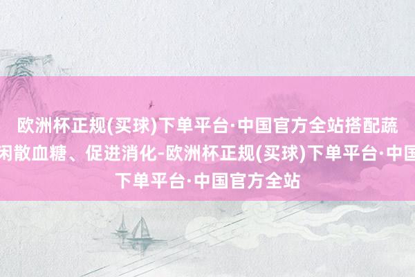 欧洲杯正规(买球)下单平台·中国官方全站搭配蔬菜食用可闲散血糖、促进消化-欧洲杯正规(买球)下单平台·中国官方全站