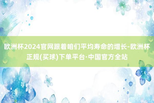 欧洲杯2024官网跟着咱们平均寿命的增长-欧洲杯正规(买球)下单平台·中国官方全站