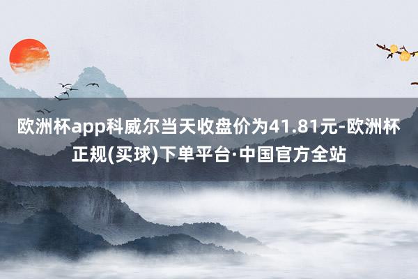 欧洲杯app科威尔当天收盘价为41.81元-欧洲杯正规(买球)下单平台·中国官方全站