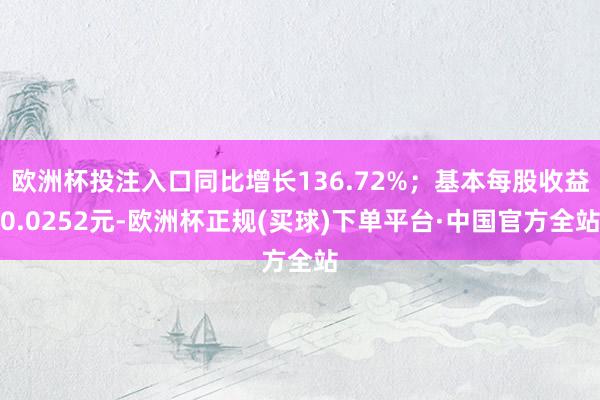 欧洲杯投注入口同比增长136.72%；基本每股收益0.0252元-欧洲杯正规(买球)下单平台·中国官方全站