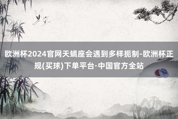欧洲杯2024官网天蝎座会遇到多样扼制-欧洲杯正规(买球)下单平台·中国官方全站