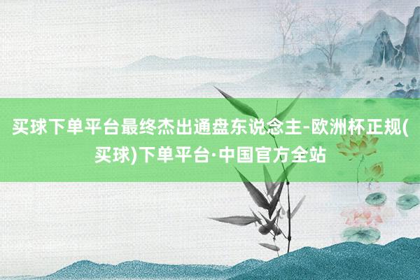 买球下单平台最终杰出通盘东说念主-欧洲杯正规(买球)下单平台·中国官方全站