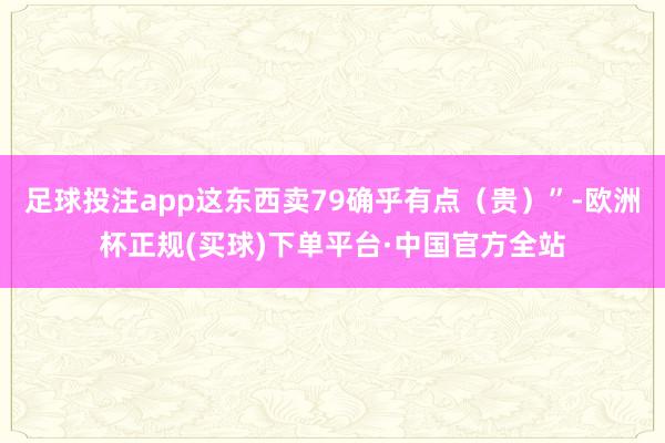 足球投注app这东西卖79确乎有点(贵)”-欧洲杯正规(买球)下单平台·中国官方全站
