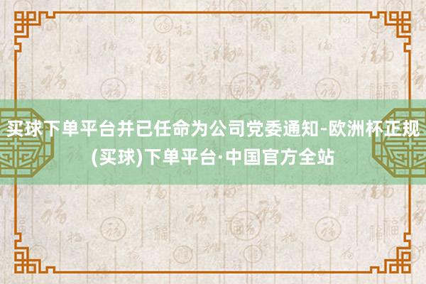 买球下单平台并已任命为公司党委通知-欧洲杯正规(买球)下单平台·中国官方全站