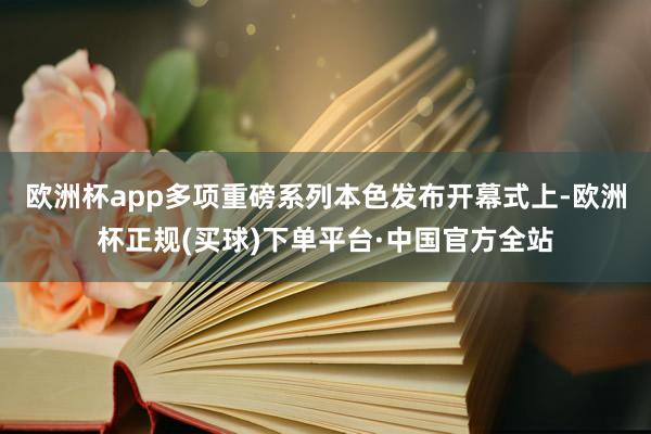 欧洲杯app多项重磅系列本色发布　　开幕式上-欧洲杯正规(买球)下单平台·中国官方全站