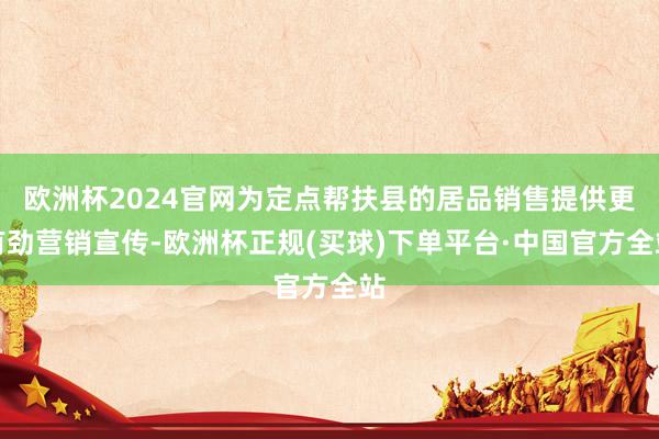 欧洲杯2024官网为定点帮扶县的居品销售提供更有劲营销宣传-欧洲杯正规(买球)下单平台·中国官方全站