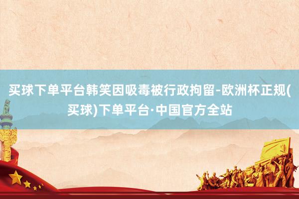 买球下单平台韩笑因吸毒被行政拘留-欧洲杯正规(买球)下单平台·中国官方全站