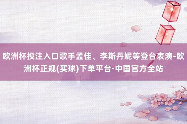 欧洲杯投注入口歌手孟佳、李斯丹妮等登台表演-欧洲杯正规(买球)下单平台·中国官方全站