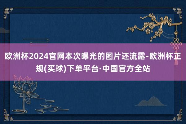 欧洲杯2024官网本次曝光的图片还流露-欧洲杯正规(买球)下单平台·中国官方全站