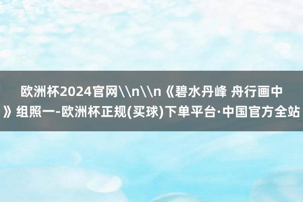 欧洲杯2024官网\n\n《碧水丹峰 舟行画中》组照一-欧洲杯正规(买球)下单平台·中国官方全站