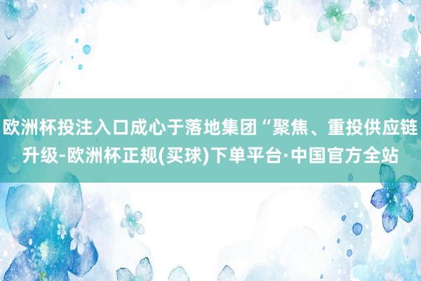 欧洲杯投注入口成心于落地集团“聚焦、重投供应链升级-欧洲杯正规(买球)下单平台·中国官方全站