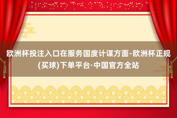 欧洲杯投注入口 在服务国度计谋方面-欧洲杯正规(买球)下单平台·中国官方全站