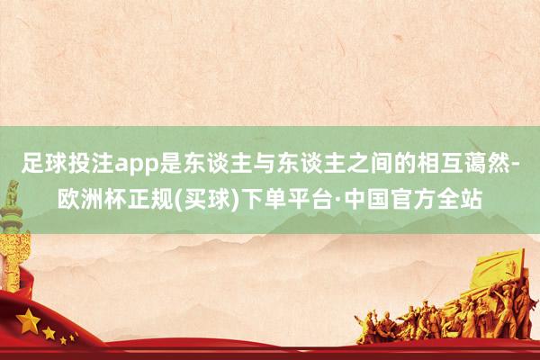 足球投注app是东谈主与东谈主之间的相互蔼然-欧洲杯正规(买球)下单平台·中国官方全站