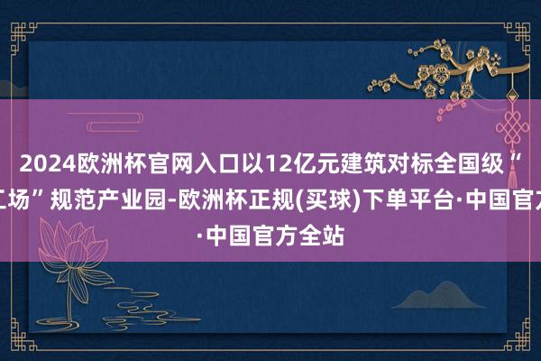 2024欧洲杯官网入口以12亿元建筑对标全国级“灯塔工场”规范产业园-欧洲杯正规(买球)下单平台·中国官方全站