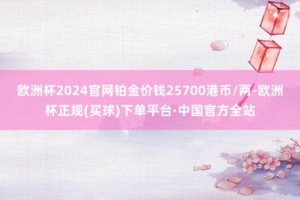 欧洲杯2024官网铂金价钱25700港币/两-欧洲杯正规(买球)下单平台·中国官方全站