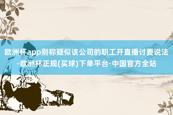 欧洲杯app别称疑似该公司的职工开直播讨要说法-欧洲杯正规(买球)下单平台·中国官方全站