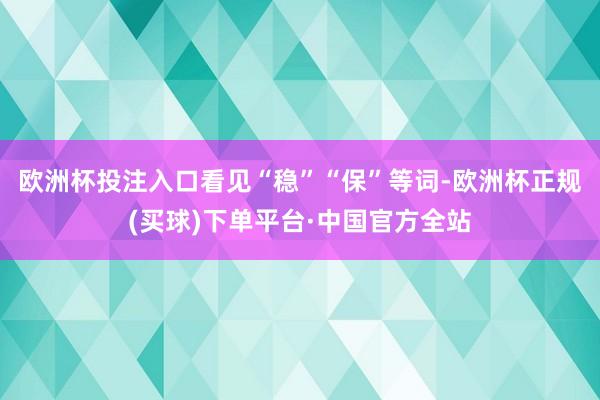 欧洲杯投注入口看见“稳”“保”等词-欧洲杯正规(买球)下单平台·中国官方全站