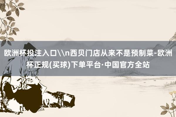 欧洲杯投注入口\n西贝门店从来不是预制菜-欧洲杯正规(买球)下单平台·中国官方全站