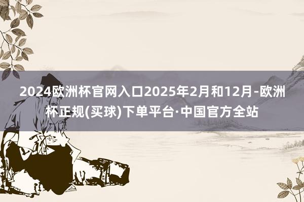 2024欧洲杯官网入口2025年2月和12月-欧洲杯正规(买球)下单平台·中国官方全站