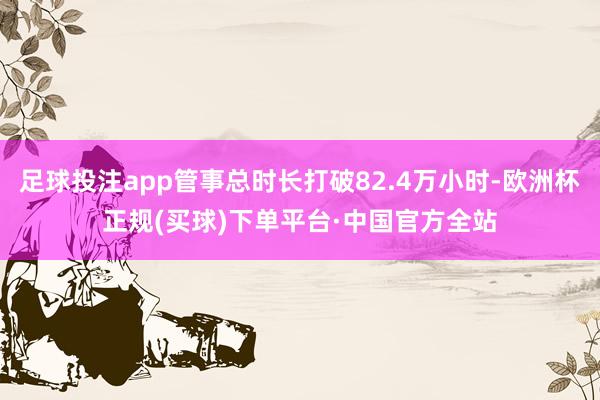 足球投注app管事总时长打破82.4万小时-欧洲杯正规(买球)下单平台·中国官方全站