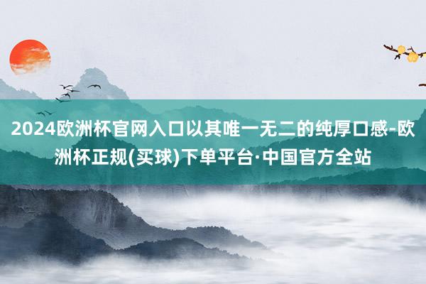 2024欧洲杯官网入口以其唯一无二的纯厚口感-欧洲杯正规(买球)下单平台·中国官方全站
