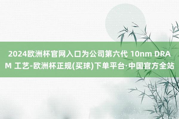 2024欧洲杯官网入口为公司第六代 10nm DRAM 工艺-欧洲杯正规(买球)下单平台·中国官方全站