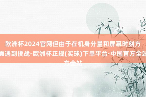 欧洲杯2024官网但由于在机身分量和屏幕时刻方面遇到挑战-欧洲杯正规(买球)下单平台·中国官方全站