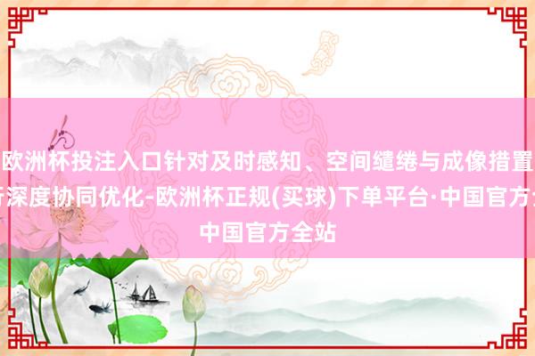 欧洲杯投注入口针对及时感知、空间缱绻与成像措置进行深度协同优化-欧洲杯正规(买球)下单平台·中国官方全站